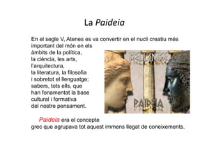 En el segle V, Atenes es va convertir en el nucli creatiu més
important del món en els
àmbits de la política,
la ciència, les arts,
l’arquitectura,
la literatura, la filosofia
i sobretot el llenguatge;
sabers, tots ells, que
han fonamentat la base
cultural i formativa
del nostre pensament.
Paideia era el concepte
grec que agrupava tot aquest immens llegat de coneixements.
La Paideia
 