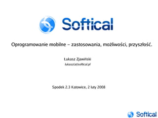 Oprogramowanie mobilne – zastosowania, możliwości, przyszłość.

                        Łukasz Zjawiński
                        lukasz(at)softical.pl




                 Spodek 2.3 Katowice, 2 luty 2008