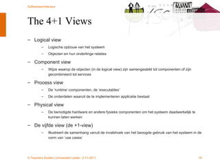 The 4+1 Views Logical view Logische opbouw van het systeem  Objecten en hun onderlinge relaties Component view Wijze waarop de objecten (in de logical view) zijn samengesteld tot componenten of zijn gecombineerd tot services Process view De ‘runtime’-componenten, de ‘executables’ De onderdelen waaruit de te implementeren applicatie bestaat Physical view De benodigde hardware en andere fysieke componenten om het systeem daadwerkelijk te kunnen laten werken De vijfde view (de +1-view) Illustreert de samenhang vanuit de invalshoek van het beoogde gebruik van het systeem in de vorm van ‘use cases’ 