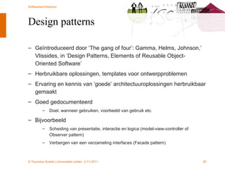 Design patterns Geïntroduceerd door ‘The gang of four’: Gamma, Helms, Johnson,’ Vlissides, in ‘Design Patterns, Elements of Reusable Object-Oriented Software’ Herbruikbare oplossingen, templates voor ontwerpproblemen Ervaring en kennis van ‘goede’ architectuuroplossingen herbruikbaar gemaakt Goed gedocumenteerd Doel, wanneer gebruiken, voorbeeld van gebruik etc. Bijvoorbeeld Scheiding van presentatie, interactie en logica (model-view-controller of Observer pattern) Verbergen van een verzameling interfaces (Facade pattern) 