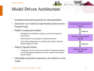Model Driven Architecture Architectuurbenadering gericht op interoperabiliteit Genereren van model tot implementatie (Extreme Non-Programming) Platform Independent Model Modelleert functionaliteit en gedrag, zonder technologische beperkingen Gebruikmakend van gangbare middleware features Extra details toegevoegd om vertaling naar Platform Specific Model mogelijk te maken Platform Specific Model Toepassing van een profile op het Platform Independent Model, om dit sterk geautomatiseerd te kunnen vertalen naar Platform Specific Model Uiteindelijk automatisch genereren van software uit het model Computation Independent Model Platform Independent Model Platform Specific Model mapping mapping 