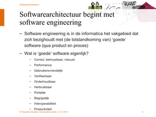 Softwarearchitectuur begint met software engineering Software engineering is in de informatica het vakgebied dat zich bezighoudt met (de totstandkoming van) ‘goede’ software (qua product en proces) Wat is ‘goede’ software eigenlijk? Correct, betrouwbaar, robuust Performance Gebruikersvriendelijk Verifieerbaar Onderhoudbaar Herbruikbaar Portable Begrijpelijk Interoperabiliteit Productiviteit 