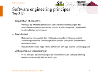 Software engineering principes Top 3 (?) Separation of concerns Vanwege de inherente complexiteit van softwaresystemen zorgen dat verschillende aspecten gescheiden kunnen worden aangepakt (bijvoorbeeld functionaliteit en performance) Modulariteit Reduceer de complexiteit door het totaal op te delen in kleinere, relatief zelfstandige delen die zelfstandig kunnen worden ontworpen, ontwikkeld en geïmplementeerd Modules hebben een hoge interne cohesie en een lage externe koppelingsgraad Anticiperen op veranderingen In het ontwerp, de ontwikkeling en de implementatie van software rekening houden met waarschijnlijke veranderingen 
