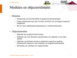 Modules en objectoriëntatie  Modules Groepering van functionaliteit en gegevensverzamelingen Hoger abstractieniveau dan functies, eenheid van (overigens beperkt) hergebruik Min of meer zelfstandig realiseerbaar en implementeerbaar Objectoriëntatie Eigenlijk een programmeerconcept Objecten zijn een directere representatie van objecten in de reële wereld Objecten combineren structuur (statische aspect) en gedrag (dynamische aspect) in een ontwerp- en programmeerconcept Scheiding van interface en implementatie 