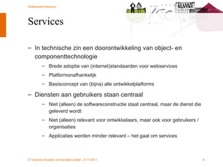 Services In technische zin een doorontwikkeling van object- en componenttechnologie Brede adoptie van (internet)standaarden voor webservices Platformonafhankelijk Basisconcept van (bijna) alle ontwikkelplatforms Diensten aan gebruikers staan centraal Niet (alleen) de softwareconstructie staat centraal, maar de dienst die geleverd wordt Niet (alleen) relevant voor ontwikkelaars, maar ook voor gebruikers / organisaties Applicaties worden minder relevant – het gaat om services 