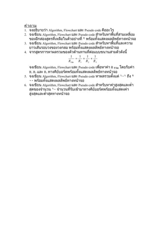 คำ า ถาม
1. จงอธิบายว่า Algorithm, Flowchart และ Pseudo code คืออะไร
2. จงเขียน Algorithm, Flowchart และ Pseudo code สำาหรับหาพื้นที่สามเหลี่ยม
    ของอีกสองสูตรที่เหลือในตัวอย่างที่ ٢ พร้อมทั้งแสดงผลลัพธ์ทางหน้าจอ
3. จงเขียน Algorithm, Flowchart และ Pseudo code สำาหรับหาพื้นที่และความ
    ยาวเส้นรอบวงของวงกลม พร้อมทั้งแสดงผลลัพธ์ทางหน้าจอ
4. จากสูตรการหาผลรวมของตัวต้านทานที่ต่อแบบขนานสามตัวดังนี้
                              1      1   1   1
                                   =   +   +
                             R รวม   R1 R 2 R 3
   จงเขียน Algorithm, Flowchart และ Pseudo code เพื่อหาค่า R รวม โดยรับค่า
   R1 R2 และ R3 ทางคีย์บอร์ดพร้อมทั้งแสดงผลลัพธ์ทางหน้าจอ
5. จงเขียน Algorithm, Flowchart และ Pseudo code หาผลรวมตั้งแต่ ١٠١ ถึง ٢
   ٠٠ พร้อมทั้งแสดงผลลัพธ์ทางหน้าจอ
6. จงเขียน Algorithm, Flowchart และ Pseudo code สำาหรับหาค่าสูงสุดและตำ่า
   สุดของจำานวน ١٠ จำานวนที่รับเข้ามาทางคีย์บอร์ดพร้อมทั้งแสดงค่า
   สูงสุดและตำ่าสุดทางหน้าจอ
 