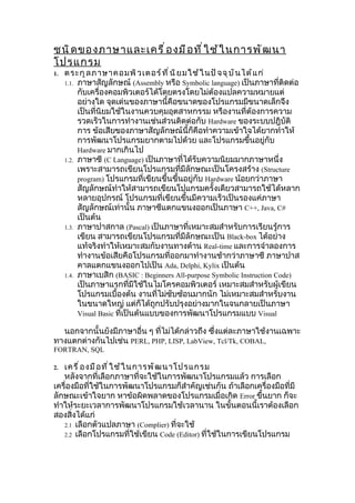 ชนิ ด ของภาษาและเครื ่ อ งมื อ ที ่ ใ ช้ ใ นการพั ฒ นา
โปรแกรม
1.   ตระกู ล ภาษาคอมพิ ว เตอร์ ท ี ่ น ิ ย มใช้ ใ นปั จ จุ บ ั น ได้ แ ก่
     1.1. ภาษาสัญลักษณ์ (Assembly หรือ Symbolic language) เป็นภาษาที่ติดต่อ
          กับเครื่องคอมพิวเตอร์ได้โดยตรงโดยไม่ต้องแปลความหมายแต่
          อย่างใด จุดเด่นของภาษานี้คือขนาดของโปรแกรมมีขนาดเล็กจึง
          เป็นที่นิยมใช้ในงานควบคุมอุตสาหกรรม หรืองานที่ต้องการความ
          รวดเร็วในการทำางานเช่นส่วนติดต่อกับ Hardware ของระบบปฎิบัติ
          การ ข้อเสียของภาษาสัญลักษณ์นี้ก็คือทำาความเข้าใจได้ยากทำาให้
          การพัฒนาโปรแกรมยากตามไปด้วย และโปรแกรมขึ้นอยู่กับ
          Hardware มากเกินไป
     1.2. ภาษาซี (C Language) เป็นภาษาที่ได้รับความนิยมมากภาษาหนึ่ง
          เพราะสามารถเขียนโปรแกรมที่มีลักษณะเป็นโครงสร้าง (Structure
          program) โปรแกรมที่เขียนขึ้นขึ้นอยู่กับ Hardware น้อยกว่าภาษา
          สัญลักษณ์ทำาให้สามารถเขียนโปแกรมครั้งเดียวสามารถใช้ได้หลาก
          หลายอุปกรณ์ โปรแกรมที่เขียนขึ้นมีความเร็วเป็นรองแค่ภาษา
          สัญลักษณ์เท่านั้น ภาษาซีแตกแขนงออกเป็นภาษา C++, Java, C#
          เป็นต้น
     1.3. ภาษาปาสกาล (Pascal) เป็นภาษาที่เหมาะสมสำาหรับการเรียนรู้การ
          เขียน สามารถเขียนโปรแกรมที่มีลักษณะเป็น Black-box ได้อย่าง
          แท้จริงทำาให้เหมาะสมกับงานทางด้าน Real-time และการจำาลองการ
          ทำางานข้อเสียคือโปรแกรมที่ออกมาทำางานช้ากว่าภาษาซี ภาษาปาส
          คาลแตกแขนงออกไปเป็น Ada, Delphi, Kylix เป็นต้น
     1.4. ภาษาเบสิก (BASIC : Beginners All-purpose Symbolic Instruction Code)
          เป็นภาษาแรกที่มีใช้ในไมโครคอมพิวเตอร์ เหมาะสมสำาหรับผู้เขียน
          โปรแกรมเบื้องต้น งานที่ไม่ซับซ้อนมากนัก ไม่เหมาะสมสำาหรับงาน
          ในขนาดใหญ่ แต่ก็ได้ถูกปรับปรุงอย่างมากในจนกลายเป็นภาษา
          Visual Basic ที่เป็นต้นแบบของการพัฒนาโปรแกรมแบบ Visual

  นอกจากนั้นยังมีภาษาอื่น ๆ ที่ไม่ได้กล่าวถึง ซึ่งแต่ละภาษาใช้งานเฉพาะ
ทางแตกต่างกันไปเช่น PERL, PHP, LISP, LabView, Tcl/Tk, COBAL,
FORTRAN, SQL

2. เครื ่ อ งมื อ ที ่ ใ ช้ ใ นการพั ฒ นาโปรแกรม
   หลังจากที่เลือกภาษาที่จะใช้ในการพัฒนาโปรแกรมแล้ว การเลือก
เครื่องมือที่ใช้ในการพัฒนาโปรแกรมก็สำาคัญเช่นกัน ถ้าเลือกเครื่องมือที่มี
ลักษณะเข้าใจยาก หาข้อผิดพลาดของโปรแกรมเมื่อเกิด Error ขึ้นยาก ก็จะ
ทำาให้ระยะเวลาการพัฒนาโปรแกรมใช้เวลานาน ในขั้นตอนนี้เราต้องเลือก
สองสิ่งได้แก่
   2.1 เลือกตัวแปลภาษา (Complier) ที่จะใช้
   2.2 เลือกโปรแกรมที่ใช้เขียน Code (Editor) ที่ใช้ในการเขียนโปรแกรม
 