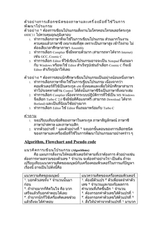 ตั ว อย่ า งการเลื อ กชนิ ด ของภาษาและเครื ่ อ งมื อ ที ่ ใ ช้ ใ นการ
พั ฒ นาโปรแกรม
ตั ว อย่ า ง ١ ต้องการเขียนโปรแกรมสั่งงานไมโครคอนโทรลเลอร์ตระกูล
68HC11 ไปควบคุมอุณภูมิเตาอบ
    1. ทำาการเลือกภาษาที่จะใช้ในการเขียนโปรแกรม ส่วนมากในงาน
       ควบคุมแล้วภาษาซี เหมาะสมที่สุด เพราะเป็นภาษาสูง เข้าใจง่าย ไม่
       ต้องเสียเวลาศึกษาภาษา Assembly
    2. ทำาการเลือก Complier ซึ่งมีหลายตัวมาก (สามารถหาได้จาก Internet)
       เช่น GCC, Cosmic C
    3. ทำาการเลือก Editor ที่ใช้เขียนโปรแกรมอาจจะเป็น Notepad ที่แถมมา
       กับ Windows หรือจะใช้ Editor สำาเร็จรูปเช่นถ้าเลือก Cosmic C ก็จะมี
       Editor สำาเร็จรูปมาให้เลย

ตั ว อย่ า ง ٢ ต้องการสอนนักศึกษาเขียนโปรแกรมเป็นอย่างน้อนหนึ่งภาษา
    1. ทำาการเลือกภาษาที่จะใช้ในการเขียนโปรแกรม เนื่องจากว่า
       คอมพิวเตอร์ที่ใช้เป็นตระกูล x86 ทั้งหมดและเพื่อให้นักศึกษาสามาร
       ทำาโปรเจคทางด้าน Control ได้ดังนั้นภาษาซีจึงเป็นภาษาที่เหมาะสม
    2. ทำาการเลือก Complier เนื่องจากระบบปฎิบัติการที่ใช้เป็น MS Windows
       จึงเลือก Turbo C 2.0 ซึงมีข้อดีคือแจกฟรี (สามารถ Download ได้จาก
       Borland) และเป็นที่นิยมใช้อย่างมาก
    3. ทำาการเลือก Editor ใช้ Editor ที่แถมมาพร้อมกับ Turbo C

คำ า ถาม
    1. จงเปรียบเทียบข้อดีของภาษาในตระกูล ภาษาสัญลักษณ์ ภาษาซี
       ภาษาปาสคาล และภาษาเบสิก
    2. จากตัวอย่างที่ ١ และตัวอย่างที่ ٢ จงบอกขั้นตอนของการเลือกชนิด
       ของภาษาและเครื่องมือที่ใช้ในการพัฒนาโปรแกรมมาอย่างคร่าว ๆ

Algorithm, Flowchart and Pseudo code
แนวคิ ด การเขี ย นโปรแกรม (Algorithms)
         คือ แผนการสั่งงานให้คอมพิวเตอร์ทำาตามที่เราต้องการ ตัวอย่างเช่น
ต้องการหาผลรวมของตัวเลข ٢ จำานวน จะต้องทำาอย่างไร? เป็นต้น ถ้าจะ
เปรียบเทียบแนวความคิดของมนุษย์กับเครื่องคอมพิวเตอร์ในการแก้ปัญหา
เรื่องนี้ อาจเป็นไปดังนี้คือ

แนวความคิดของมนุษย์                   แนวความคิดของเครื่องคอมพิวเตอร์
١. บอกตัวเลขทั้ง ٢ จำานวนนั้นมา       ١. ต้องมีตัวแปร ٣ ตัวเพื่อจดจำาค่าตัว
ก่อน                                  เลข ٢ จำานวนและรองรับผลการ
٢. ถ้าง่ายมากก็คิดในใจ คือ บวก        คำานวณที่เกิดขึ้นอีก ١ จำานวน
เสร็จแล้วก็บอกคำาตอบได้เลย            ٢. ต้องกรอกค่าตัวเลขใส่ตัวแปรที่ ١
٣. ถ้ายากนักก็ใช้เครื่องคิดเลขช่วย    ٣. ต้องกรอกค่าตัวเลขใส่ตัวแปรที่ ٢
แล้วถึงจะได้คำาตอบ                    ٤. สั่งให้นำาค่าจากตัวแปรที่ ١ มาบวก
 