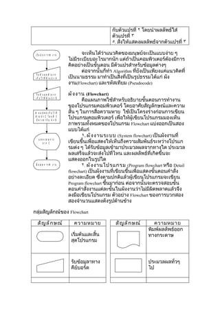 กับตัวแปรที่ ٢ โดยนำาผลลัพธ์ใส่
                                                        ตัวแปรที่ ٣
                                                        ٥. สั่งให้แสดงผลลัพธ์จากตัวแปรที่ ٣

 เ ริ่ ม ต้ น ก า ร ทำา ง า น            จะเห็นได้ว่าแนวคิดของมนุษย์จะเป็นแบบง่าย ๆ
                                  ไม่มีระเบียบอะไรมากนัก แต่ถ้าเป็นคอมพิวเตอร์ต้องมีการ
                                  คิดอย่างเป็นขั้นตอน มีตัวแปรสำาหรับข้อมูลต่างๆ
                                         ต่อจากนั้นก็ทำา Algorithm ที่ยังเป็นเพียงแค่แนวคิดที่
  รั บ ตั ว เ ล ข ตั ว แ ร ก
 เ ก็ บ ไ ว้ ที่ ตั ว แ ป ร A     เป็นนามธรรม มาทำาเป็นสิ่งที่เป็นรูปธรรมได้แก่ ผัง
                                  งาน(Flowchart) และรหัสเทียม (Pseudocode)

  รั บ ตั ว เ ล ข ตั ว แ ร ก      ผั ง งาน (Flowchart)
 เ ก็ บ ไ ว้ ที่ ตั ว แ ป ร B
                                          คือแผนภาพใช้สำาหรับอธิบายขั้นตอนการทำางาน
                                  ของโปรแกรมคอมพิวเตอร์ โดยอาศัยสัญลักษณ์และความ
นำา ผ ล ลั พ ธ์ เ ก็ บ ไ ว้ ที่   สั้น ๆ ในการสื่อความหาย ใช้เป็นโครงร่างก่อนการเขียน
 ตั ว แ ป ร C โ ด ย ที่ C
   มี ค่ า เ ท่ า กั บ A + B
                                  โปรแกรมคอมพิวเตอร์ เพื่อให้ผู้เขียนโปรแกรมมองเห็น
                                  ภาพรวมทั้งหมดของโปรแกรม Flowchart แบ่งออกเป็นสอง
                                  แบบได้แก่
                                          ١. ผั ง งานระบบ (System flowchart) เป็นผังงานที่
     แ ส ด งผ ล ก าร
         บ วก C                   เขียนขึ้นเพื่อแสดงให้เห็นถึงความสัมพันธ์ระหว่างโปรแก
                                  รมต่ง ๆ ได้รับข้อมูลเข้ามาประมวลผลจากทางใด ประมวล
                                  ผลเสร็จแล้วจะส่งไปที่ไหน และผลลัพธ์ที่เกิดขึ้นจะ
                                  แสดงออกในรูปใด
 สิ้ น สุ ด ก า ร ทำา ง า น               ٢. ผั ง งานโปรแกรม (Program flowchart หรือ Detail
                                  flowchart) เป็นผังงานที่เขียนขึ้นเพื่อแสดงขั้นตอนคำาสั่ง
                                  อย่างละเอียด ซึ่งตามปกติแล้วผู้เขียนโปรแกรมจะเขียน
                                  Program flowchart ขึ้นมาก่อน ต่อจากนั้นจะตรวจสอบขั้น
                                  ตอนคำาสั่งงานแต่ละขั้นในผังงานว่าไม่มีผิดพลาดแล้วจึง
                                  ลงมือเขียนโปรแกรม ตัวอย่าง Flowchart ของการบวกสอง
                                  สองจำานวนแสดงดังรูปด้านข้าง

กลุ่มสัญลักณ์ของ Flowchart

   สั ญ ลั ก ษณ์                     ความหมาย             สั ญ ลั ก ษณ์       ความหมาย
                                                                           พิมพ์ผลลัพธ์ออก
                                   เริ่มต้นและสิ้น                         ทางกระดาษ
                                   สุดโปรแกรม



                                   รับข้อมูลาทาง                           ประมวลผลทั่วๆ
                                   คีย์บอร์ด                               ไป
 