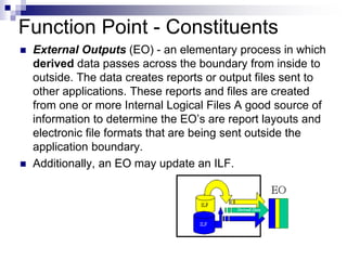 Function Point - Constituents
 External Outputs (EO) - an elementary process in which
derived data passes across the boundary from inside to
outside. The data creates reports or output files sent to
other applications. These reports and files are created
from one or more Internal Logical Files A good source of
information to determine the EO’s are report layouts and
electronic file formats that are being sent outside the
application boundary.
 Additionally, an EO may update an ILF.
 
