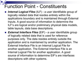 Function Point - Constituents
 Internal Logical Files (ILF) - a user identifiable group of
logically related data that resides entirely within the
applications boundary and is maintained through External
Inputs. A good source of information to determine the
ILF’s are logical and/or preliminary physical data models,
table layouts, data base descriptions.
 External Interface Files (EIF) - a user identifiable group
of logically related data that is used for reference
purposes only. The data resides entirely outside the
application and is maintained by another application. The
External Interface File is an Internal Logical File for
another application. The External Interface File is an
Internal Logical File for another application. A good
source of information to determine EIF’s are interfaces
descriptions with other systems.
 