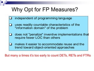 Why Opt for FP Measures?
independent of programming language
uses readily countable characteristics of the
"information domain" of the problem
does not "penalize" inventive implementations that
require fewer LOC than others
makes it easier to accommodate reuse and the
trend toward object-oriented approaches
But many a times it’s too early to count DETs, RETs and FTRs
 