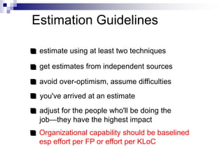 Estimation Guidelines
estimate using at least two techniques
get estimates from independent sources
avoid over-optimism, assume difficulties
you've arrived at an estimate
adjust for the people who'll be doing the
job—they have the highest impact
Organizational capability should be baselined
esp effort per FP or effort per KLoC
 