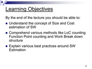 Learning Objectives
By the end of the lecture you should be able to:
 Understand the concept of Size and Cost
estimation of SW
 Comprehend various methods like LoC counting
Function Point counting and Work Break down
structure
 Explain various best practices around SW
Estimation
2
 