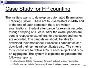 Case Study for FP counting
The Institute wants to develop an automated Examination
Tracking System. There are four semesters in MBA and
at the end of each semester, there are written
examinations. Student attendance for exam is recorded
through swiping of ID card. After the exam, papers are
sent to respective examiners for evaluation and marks
are recorded. The candidates should be able to
download their marksheet. Successful candidates can
download their semestral certificates also. The criteria
for success are to obtain 40% in each subject and 50%
on aggregate. The system is expected to generate the
following reports:
 Attendance details / summary for each subject in each semester
 Performance details / summary for each subject in each semester 22
 