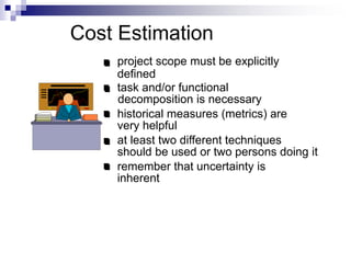 Cost Estimation
project scope must be explicitly
defined
task and/or functional
decomposition is necessary
historical measures (metrics) are
very helpful
at least two different techniques
should be used or two persons doing it
remember that uncertainty is
inherent
 