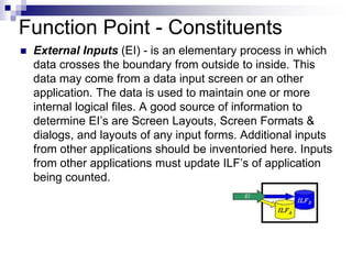 Function Point - Constituents
 External Inputs (EI) - is an elementary process in which
data crosses the boundary from outside to inside. This
data may come from a data input screen or an other
application. The data is used to maintain one or more
internal logical files. A good source of information to
determine EI’s are Screen Layouts, Screen Formats &
dialogs, and layouts of any input forms. Additional inputs
from other applications should be inventoried here. Inputs
from other applications must update ILF’s of application
being counted.
 