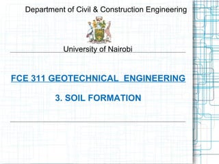 FCE 311 GEOTECHNICAL ENGINEERING
3. SOIL FORMATION
Department of Civil & Construction Engineering
University of Nairobi
 