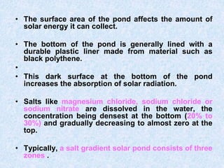 • The surface area of the pond affects the amount of
solar energy it can collect.
• The bottom of the pond is generally lined with a
durable plastic liner made from material such as
black polythene.
•
• This dark surface at the bottom of the pond
increases the absorption of solar radiation.
• Salts like magnesium chloride, sodium chloride or
sodium nitrate are dissolved in the water, the
concentration being densest at the bottom (20% to
30%) and gradually decreasing to almost zero at the
top.
• Typically, a salt gradient solar pond consists of three
zones .
 