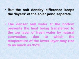 • But the salt density difference keeps
the ‘layers’ of the solar pond separate.
• The denser salt water at the bottom
prevents the heat being transferred to
the top layer of fresh water by natural
convection, due to which the
temperature of the lower layer may rise
to as much as 95°C .
 