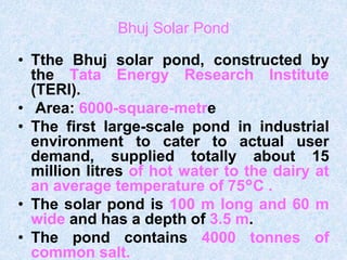 Bhuj Solar Pond
• Tthe Bhuj solar pond, constructed by
the Tata Energy Research Institute
(TERI).
• Area: 6000-square-metre
• The first large-scale pond in industrial
environment to cater to actual user
demand, supplied totally about 15
million litres of hot water to the dairy at
an average temperature of 75°C .
• The solar pond is 100 m long and 60 m
wide and has a depth of 3.5 m.
• The pond contains 4000 tonnes of
common salt.
 