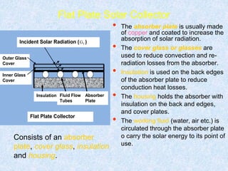 Flat Plate Solar Collector
• The absorber plate is usually made
of copper and coated to increase the
absorption of solar radiation.
• The cover glass or glasses are
used to reduce convection and re-
radiation losses from the absorber.
• Insulation is used on the back edges
of the absorber plate to reduce
conduction heat losses.
• The housing holds the absorber with
insulation on the back and edges,
and cover plates.
• The working fluid (water, air etc.) is
circulated through the absorber plate
o carry the solar energy to its point of
use.
Outer Glass
Cover
Insulation Fluid Flow
Tubes
Absorber
Plate
Inner Glass
Cover
Flat Plate Collector
Incident Solar Radiation ( tG )
Consists of an absorber
plate, cover glass, insulation
and housing.
 