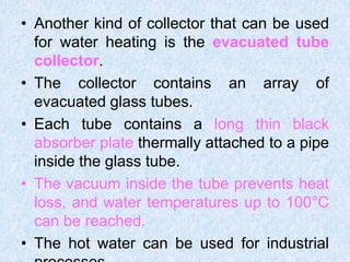 • Another kind of collector that can be used
for water heating is the evacuated tube
collector.
• The collector contains an array of
evacuated glass tubes.
• Each tube contains a long thin black
absorber plate thermally attached to a pipe
inside the glass tube.
• The vacuum inside the tube prevents heat
loss, and water temperatures up to 100°C
can be reached.
• The hot water can be used for industrial
 