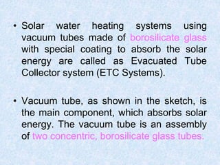 • Solar water heating systems using
vacuum tubes made of borosilicate glass
with special coating to absorb the solar
energy are called as Evacuated Tube
Collector system (ETC Systems).
• Vacuum tube, as shown in the sketch, is
the main component, which absorbs solar
energy. The vacuum tube is an assembly
of two concentric, borosilicate glass tubes.
 