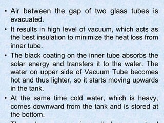 • Air between the gap of two glass tubes is
evacuated.
• It results in high level of vacuum, which acts as
the best insulation to minimize the heat loss from
inner tube.
• The black coating on the inner tube absorbs the
solar energy and transfers it to the water. The
water on upper side of Vacuum Tube becomes
hot and thus lighter, so it starts moving upwards
in the tank.
• At the same time cold water, which is heavy,
comes downward from the tank and is stored at
the bottom.
 