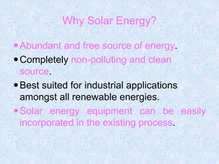 Abundant and free source of energy.
Completely non-polluting and clean
source.
Best suited for industrial applications
amongst all renewable energies.
Solar energy equipment can be easily
incorporated in the existing process.
Why Solar Energy?
 
