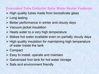 Evacuated Tube Collector Solar Water Heater Features:
 High quality tubes made from borosilicate glass
 Long lasting
 Better performance in winter and cloudy days
 Vacuum jacket insulation
 Heats water to a very high temperature
 Makes hot water available even on partially cloudy days
 High quality insulation for maintaining high temperature
of water inside the tank
 Compact
 Easy to install, operate and maintain
 Galvanized Iron tank for hot water storage
 Safe and environment friendly
 