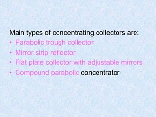Main types of concentrating collectors are:
• Parabolic trough collector
• Mirror strip reflector
• Flat plate collector with adjustable mirrors
• Compound parabolic concentrator
 