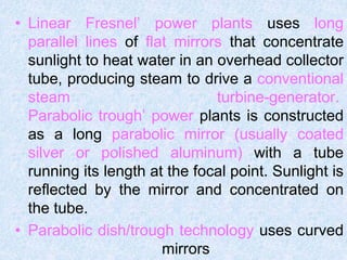 • Linear Fresnel’ power plants uses long
parallel lines of flat mirrors that concentrate
sunlight to heat water in an overhead collector
tube, producing steam to drive a conventional
steam turbine-generator.
Parabolic trough’ power plants is constructed
as a long parabolic mirror (usually coated
silver or polished aluminum) with a tube
running its length at the focal point. Sunlight is
reflected by the mirror and concentrated on
the tube.
• Parabolic dish/trough technology uses curved
mirrors
 