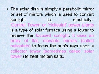 • The solar dish is simply a parabolic mirror
or set of mirrors which is used to convert
sunlight to electricity.
'Central Tower' or 'Heliostat' power plants
is a type of solar furnace using a tower to
receive the focused sunlight. It uses an
array of flat, movable mirrors (called
heliostats) to focus the sun's rays upon a
collector tower (sometimes called ‘solar
tower’) to heat molten salts.
 