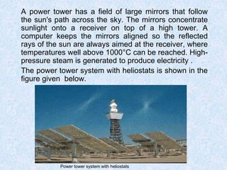 A power tower has a field of large mirrors that follow
the sun's path across the sky. The mirrors concentrate
sunlight onto a receiver on top of a high tower. A
computer keeps the mirrors aligned so the reflected
rays of the sun are always aimed at the receiver, where
temperatures well above 1000°C can be reached. High-
pressure steam is generated to produce electricity .
The power tower system with heliostats is shown in the
figure given below.
Power tower system with heliostats
 