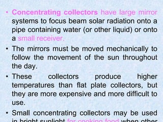 • Concentrating collectors have large mirror
systems to focus beam solar radiation onto a
pipe containing water (or other liquid) or onto
a small receiver.
• The mirrors must be moved mechanically to
follow the movement of the sun throughout
the day.
• These collectors produce higher
temperatures than flat plate collectors, but
they are more expensive and more difficult to
use.
• Small concentrating collectors may be used
 