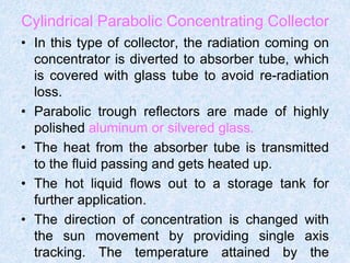 Cylindrical Parabolic Concentrating Collector
• In this type of collector, the radiation coming on
concentrator is diverted to absorber tube, which
is covered with glass tube to avoid re-radiation
loss.
• Parabolic trough reflectors are made of highly
polished aluminum or silvered glass.
• The heat from the absorber tube is transmitted
to the fluid passing and gets heated up.
• The hot liquid flows out to a storage tank for
further application.
• The direction of concentration is changed with
the sun movement by providing single axis
tracking. The temperature attained by the
 
