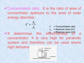 Concentration ratio: It is the ratio of area of
concentrator aperture to the area of solar
energy absorber.
It determines the effectiveness of a
concentrator. It is very high for parabolic
system and therefore can be used where
high temperature are required.
a
r
A
C
A
 C = Concentration ratio
Aa = Aperture area (m2)
Ar = Receiver area (m2)
 