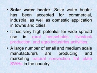 • Solar water heater: Solar water heater
has been accepted for commercial,
industrial as well as domestic application
in towns and cities.
• It has very high potential for wide spread
use in rural households, livestock
production, and agro industries activities.
• A large number of small and medium scale
manufacturers are producing and
marketing natural convection flat plate
SWHs in the country.
 