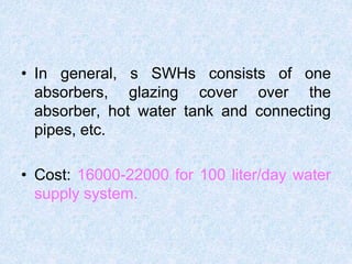 • In general, s SWHs consists of one
absorbers, glazing cover over the
absorber, hot water tank and connecting
pipes, etc.
• Cost: 16000-22000 for 100 liter/day water
supply system.
 