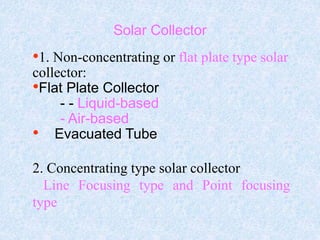 Solar Collector
•1. Non-concentrating or flat plate type solar
collector:
•Flat Plate Collector
- - Liquid-based
- Air-based
• Evacuated Tube
2. Concentrating type solar collector
Line Focusing type and Point focusing
type
 