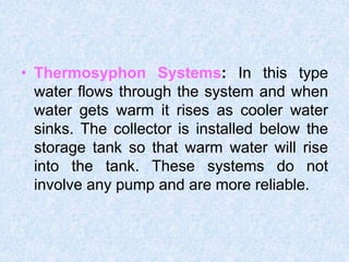 • Thermosyphon Systems: In this type
water flows through the system and when
water gets warm it rises as cooler water
sinks. The collector is installed below the
storage tank so that warm water will rise
into the tank. These systems do not
involve any pump and are more reliable.
 