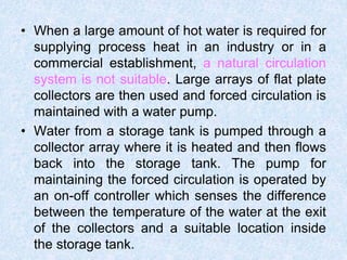 • When a large amount of hot water is required for
supplying process heat in an industry or in a
commercial establishment, a natural circulation
system is not suitable. Large arrays of flat plate
collectors are then used and forced circulation is
maintained with a water pump.
• Water from a storage tank is pumped through a
collector array where it is heated and then flows
back into the storage tank. The pump for
maintaining the forced circulation is operated by
an on-off controller which senses the difference
between the temperature of the water at the exit
of the collectors and a suitable location inside
the storage tank.
 