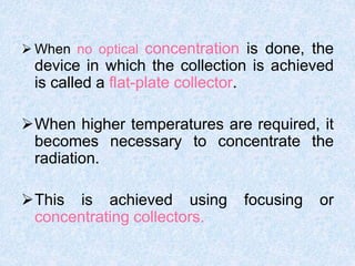  When no optical concentration is done, the
device in which the collection is achieved
is called a flat-plate collector.
When higher temperatures are required, it
becomes necessary to concentrate the
radiation.
This is achieved using focusing or
concentrating collectors.
 