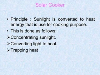 Solar Cooker
• Principle : Sunlight is converted to heat
energy that is use for cooking purpose.
• This is done as follows:
Concentrating sunlight.
Converting light to heat.
Trapping heat
 
