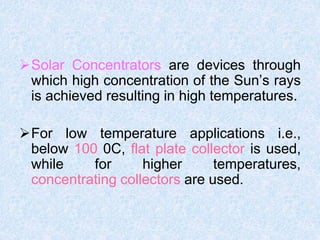 Solar Concentrators are devices through
which high concentration of the Sun’s rays
is achieved resulting in high temperatures.
For low temperature applications i.e.,
below 100 0C, flat plate collector is used,
while for higher temperatures,
concentrating collectors are used.
 
