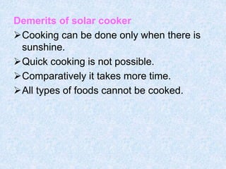 Demerits of solar cooker
Cooking can be done only when there is
sunshine.
Quick cooking is not possible.
Comparatively it takes more time.
All types of foods cannot be cooked.
 