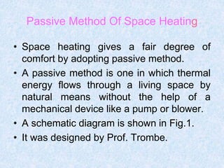 Passive Method Of Space Heating
• Space heating gives a fair degree of
comfort by adopting passive method.
• A passive method is one in which thermal
energy flows through a living space by
natural means without the help of a
mechanical device like a pump or blower.
• A schematic diagram is shown in Fig.1.
• It was designed by Prof. Trombe.
 