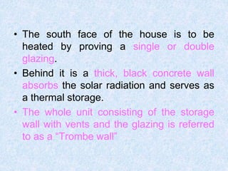 • The south face of the house is to be
heated by proving a single or double
glazing.
• Behind it is a thick, black concrete wall
absorbs the solar radiation and serves as
a thermal storage.
• The whole unit consisting of the storage
wall with vents and the glazing is referred
to as a “Trombe wall”
 