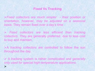 Fixed Vs Tracking
Fixed collectors are much simpler - their position or
orientation, however, may be adjusted on a seasonal
basis. They remain fixed over a day’s time
 Fixed collectors are less efficient than tracking
collectors. They are generally preferred due to less cost
to buy and maintain.
A tracking collectors are controlled to follow the sun
throughout the day.
 A tracking system is rather complicated and generally
only used for special high-temperature applications.

 